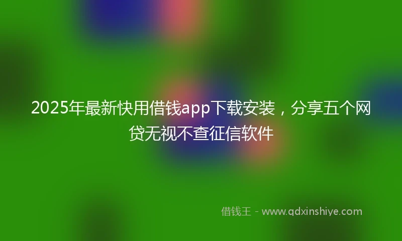 2025年最新快用借钱app下载安装，分享五个网贷无视不查征信软件