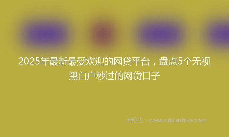 2025年最新最受欢迎的网贷平台，盘点5个无视黑白户秒过的网贷口子