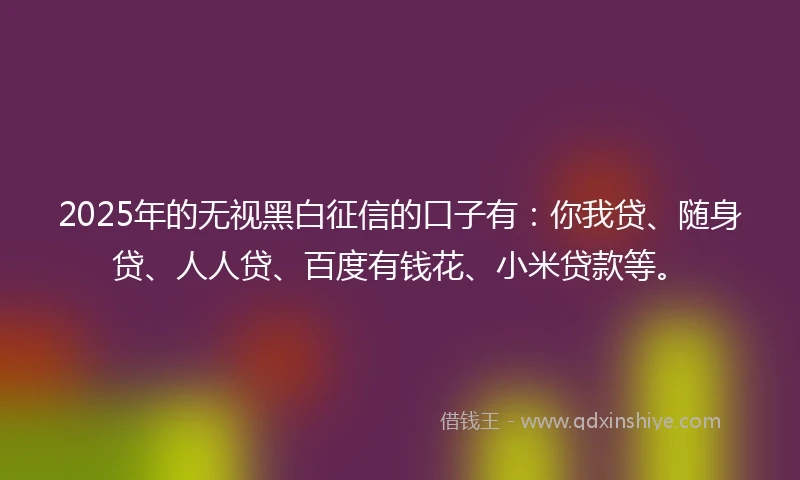 2025年的无视黑白征信的口子有：你我贷、随身贷、人人贷、百度有钱花、小米贷款等。