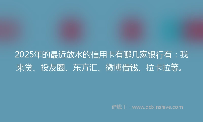 2025年的最近放水的信用卡有哪几家银行有：我来贷、投友圈、东方汇、微博借钱、拉卡拉等。