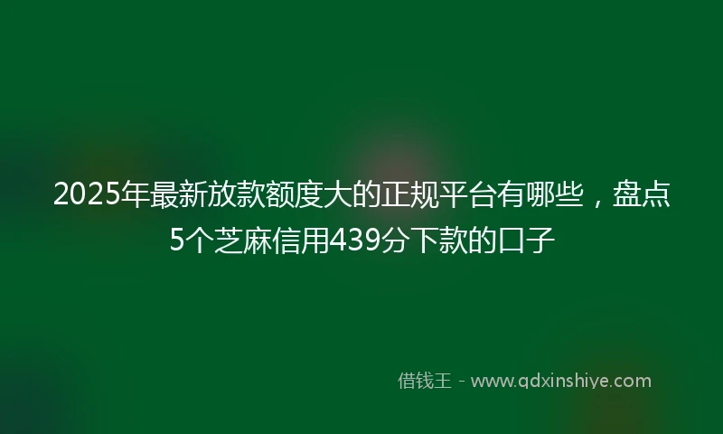 2025年最新放款额度大的正规平台有哪些，盘点5个芝麻信用439分下款的口子