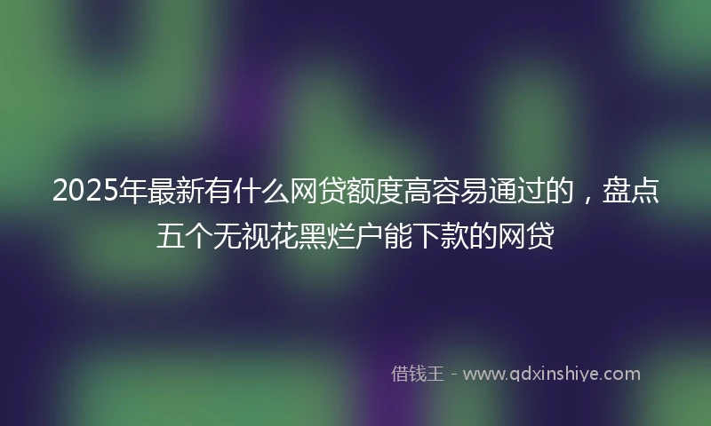 2025年最新有什么网贷额度高容易通过的，盘点五个无视花黑烂户能下款的网贷