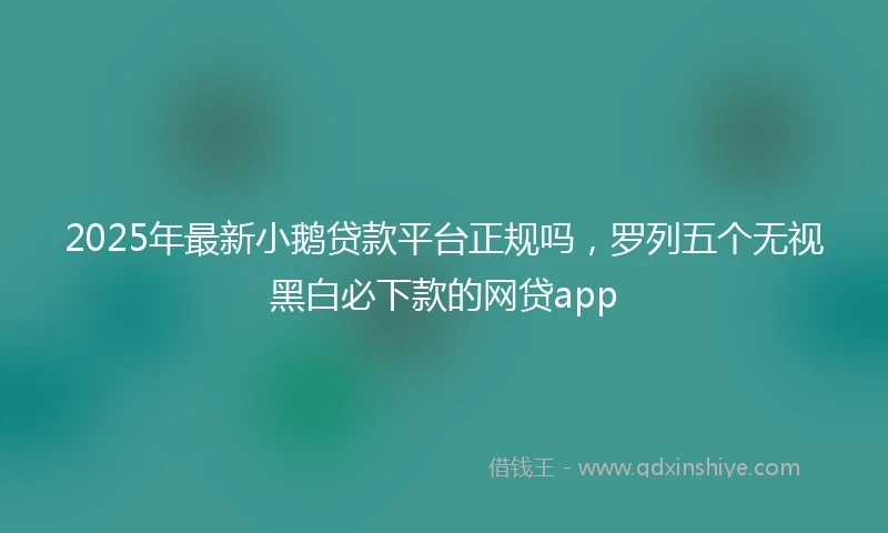 2025年最新小鹅贷款平台正规吗，罗列五个无视黑白必下款的网贷app