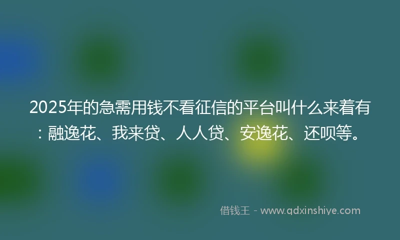 2025年的急需用钱不看征信的平台叫什么来着有：融逸花、我来贷、人人贷、安逸花、还呗等。