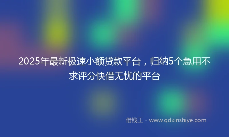 2025年最新极速小额贷款平台，归纳5个急用不求评分快借无忧的平台