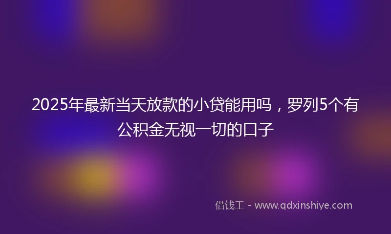2025年最新当天放款的小贷能用吗，罗列5个有公积金无视一切的口子