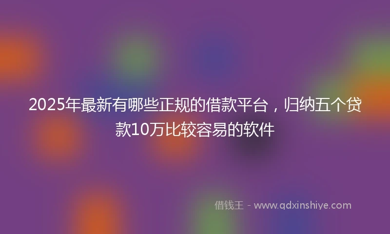 2025年最新有哪些正规的借款平台，归纳五个贷款10万比较容易的软件