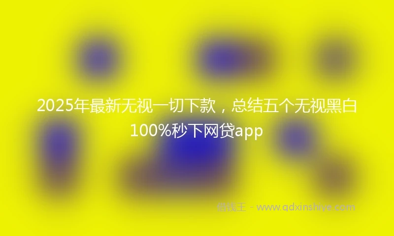 2025年最新无视一切下款，总结五个无视黑白100%秒下网贷app