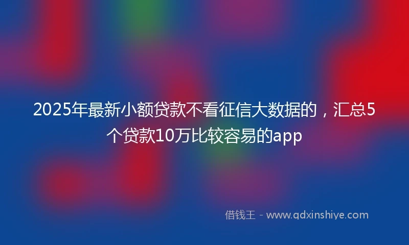 2025年最新小额贷款不看征信大数据的,汇总5个贷款10万比较容易的app