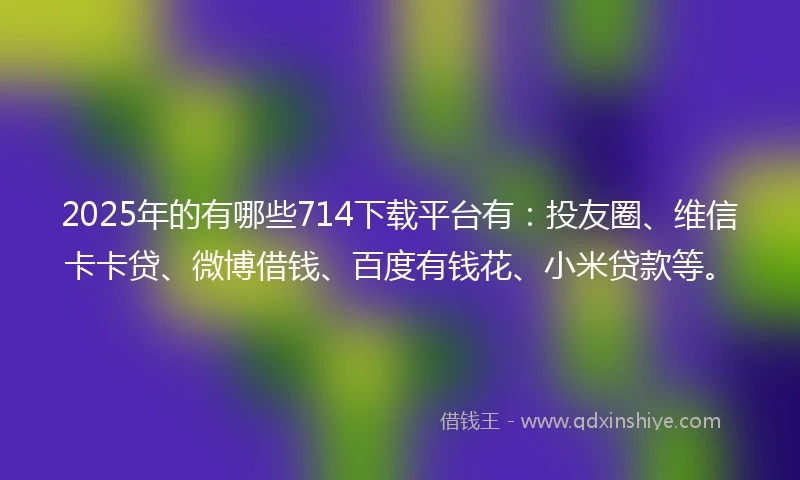 2025年的有哪些714下载平台有：投友圈、维信卡卡贷、微博借钱、百度有钱花、小米贷款等。
