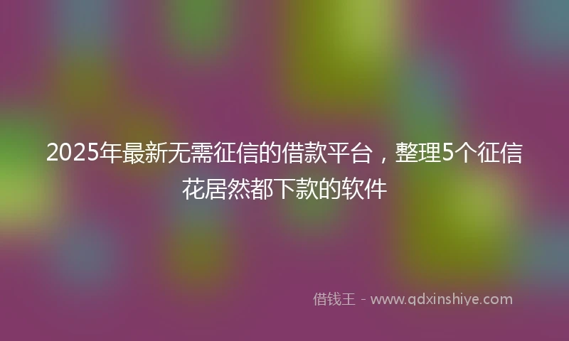 2025年最新无需征信的借款平台，整理5个征信花居然都下款的软件