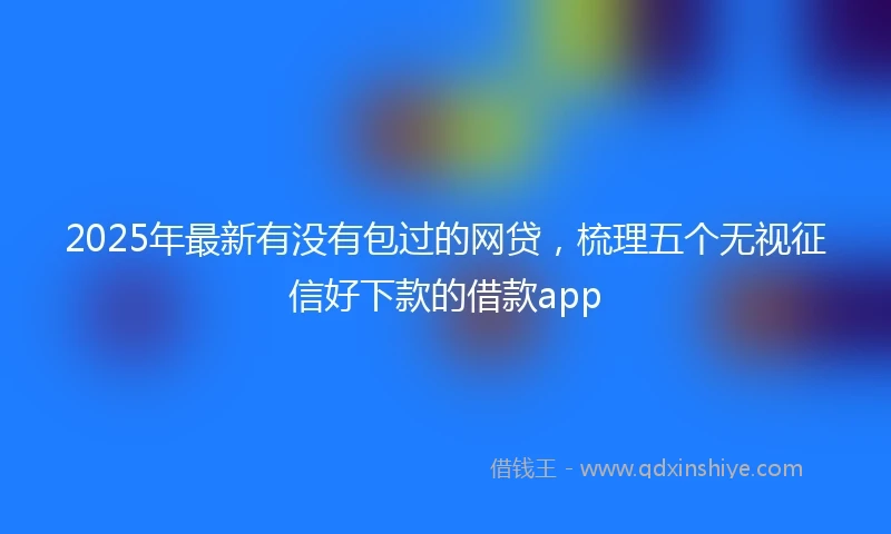2025年最新有没有包过的网贷，梳理五个无视征信好下款的借款app