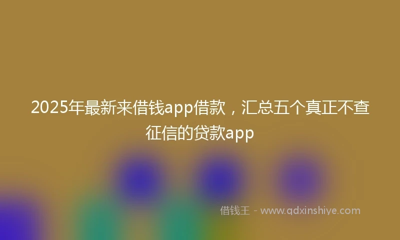 2025年最新来借钱app借款，汇总五个真正不查征信的贷款app