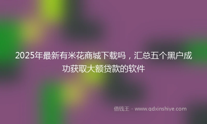 2025年最新有米花商城下载吗，汇总五个黑户成功获取大额贷款的软件