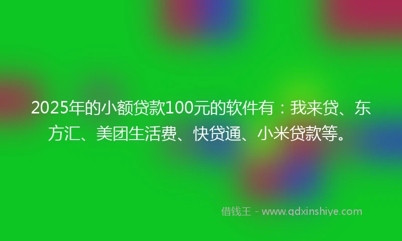 2025年的小额贷款100元的软件有：我来贷、东方汇、美团生活费、快贷通、小米贷款等。