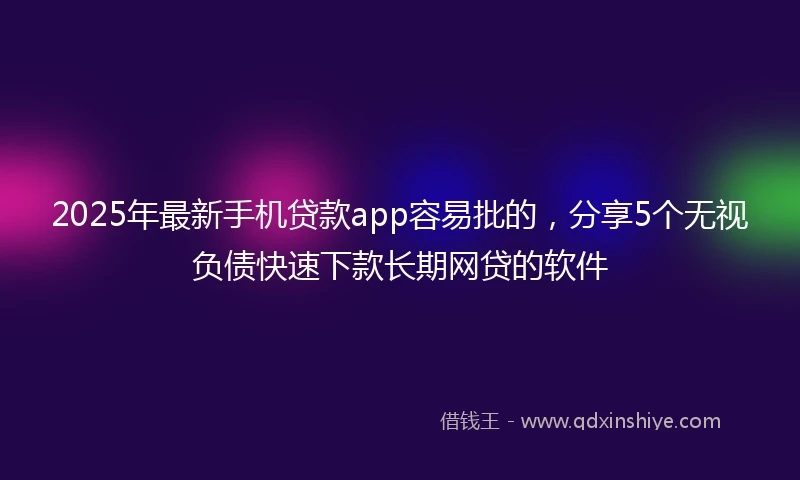 2025年最新手机贷款app容易批的，分享5个无视负债快速下款长期网贷的软件