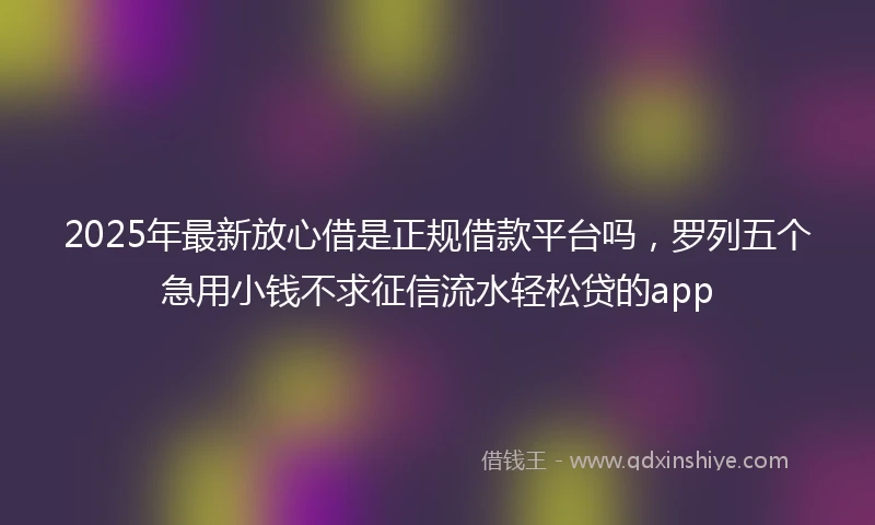 2025年最新放心借是正规借款平台吗，罗列五个急用小钱不求征信流水轻松贷的app