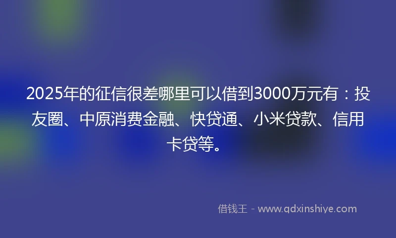 2025年的征信很差哪里可以借到3000万元有：投友圈、中原消费金融、快贷通、小米贷款、信用卡贷等。