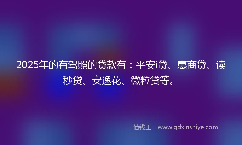 2025年的有驾照的贷款有：平安i贷、惠商贷、读秒贷、安逸花、微粒贷等。