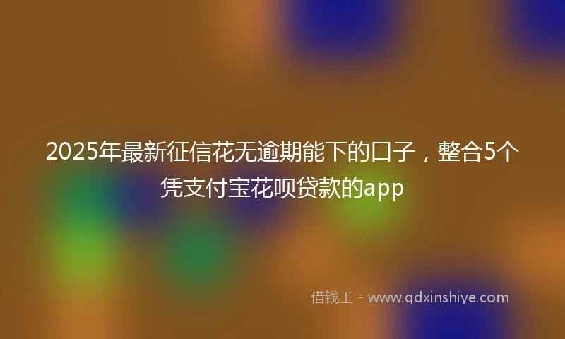 2025年最新征信花无逾期能下的口子，整合5个凭支付宝花呗贷款的app