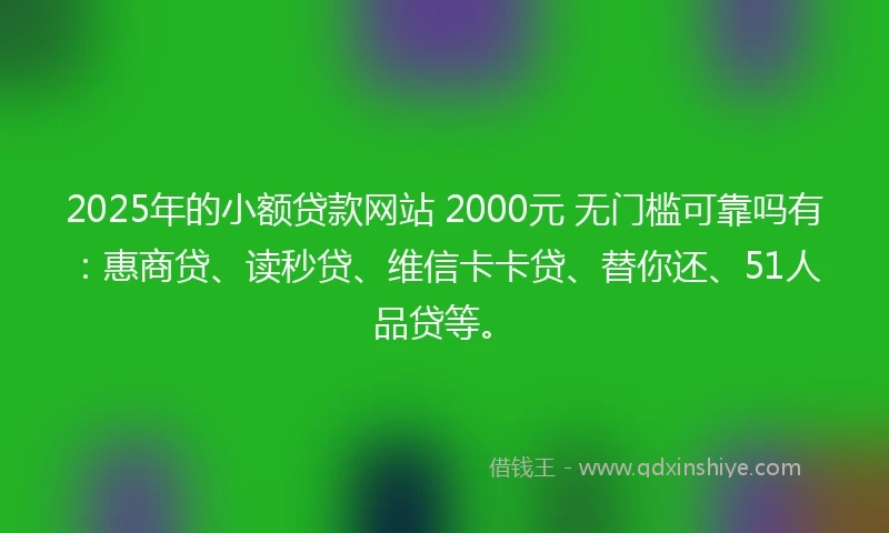 2025年的小额贷款网站 2000元 无门槛可靠吗有：惠商贷、读秒贷、维信卡卡贷、替你还、51人品贷等。