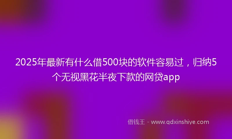 2025年最新有什么借500块的软件容易过，归纳5个无视黑花半夜下款的网贷app