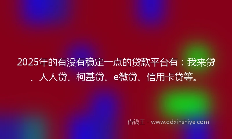 2025年的有没有稳定一点的贷款平台有：我来贷、人人贷、柯基贷、e微贷、信用卡贷等。