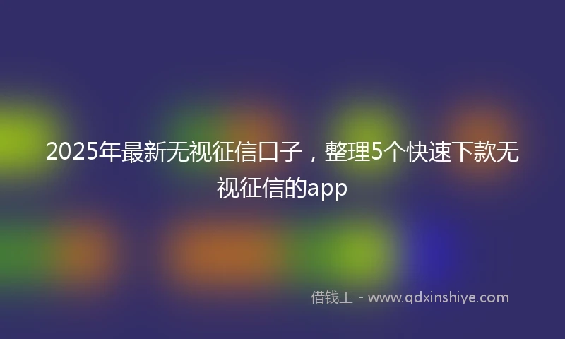 2025年最新无视征信口子，整理5个快速下款无视征信的app