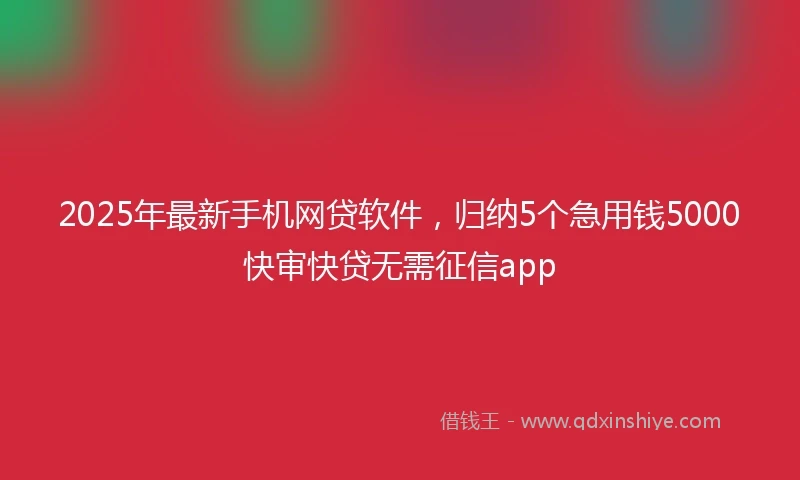 2025年最新手机网贷软件，归纳5个急用钱5000快审快贷无需征信app