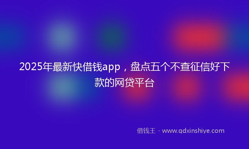 2025年最新快借钱app，盘点五个不查征信好下款的网贷平台