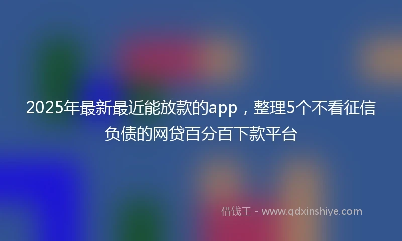 2025年最新最近能放款的app，整理5个不看征信负债的网贷百分百下款平台