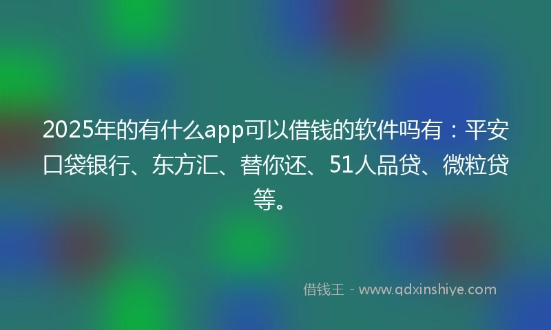 2025年的有什么app可以借钱的软件吗有：平安口袋银行、东方汇、替你还、51人品贷、微粒贷等。