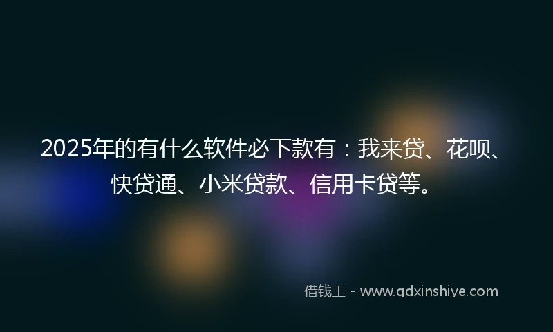 2025年的有什么软件必下款有：我来贷、花呗、快贷通、小米贷款、信用卡贷等。
