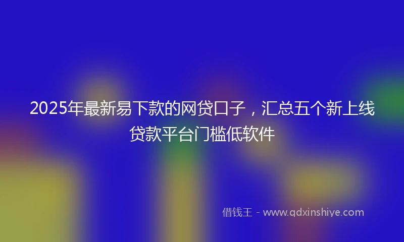 2025年最新易下款的网贷口子，汇总五个新上线贷款平台门槛低软件