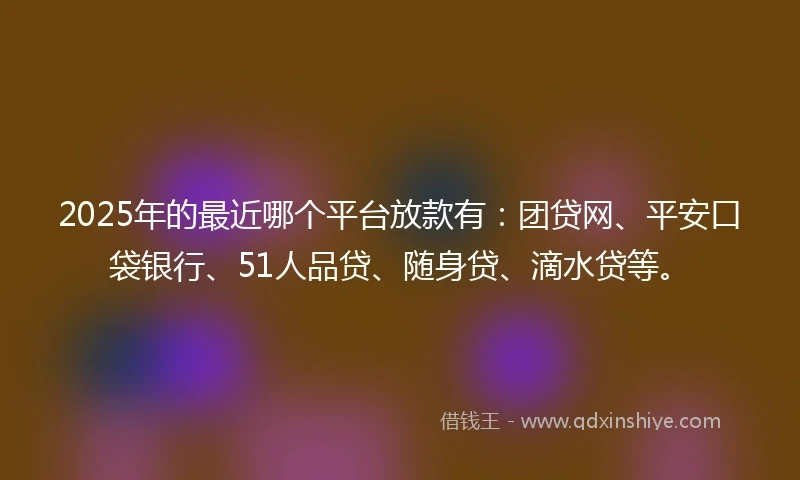 2025年的最近哪个平台放款有：团贷网、平安口袋银行、51人品贷、随身贷、滴水贷等。