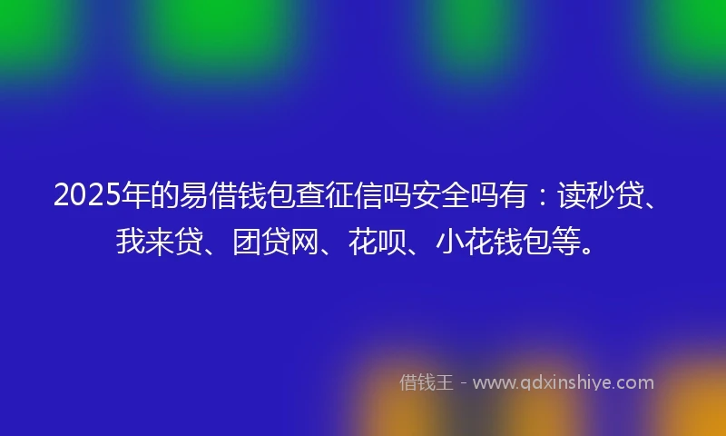 2025年的易借钱包查征信吗安全吗有：读秒贷、我来贷、团贷网、花呗、小花钱包等。