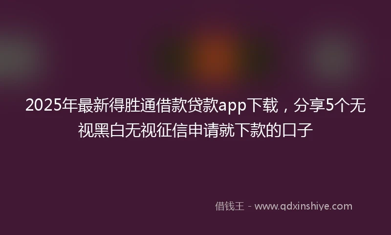 2025年最新得胜通借款贷款app下载，分享5个无视黑白无视征信申请就下款的口子