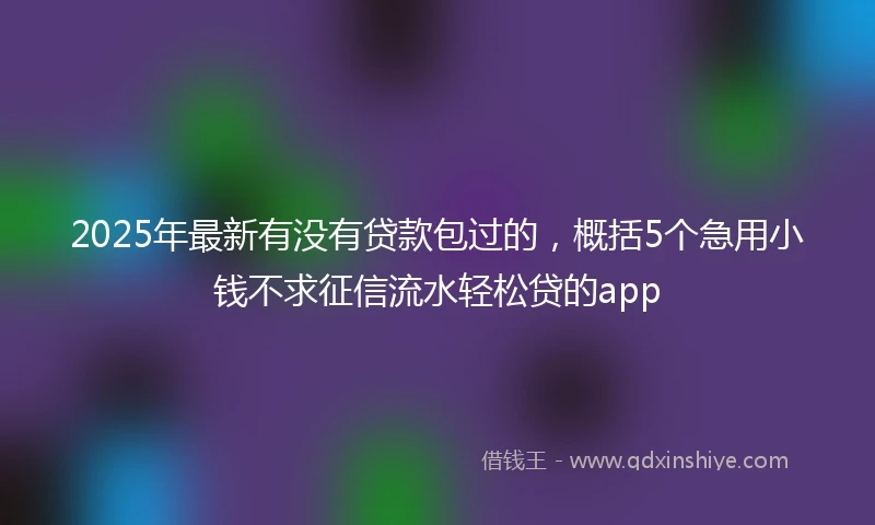 2025年最新有没有贷款包过的，概括5个急用小钱不求征信流水轻松贷的app