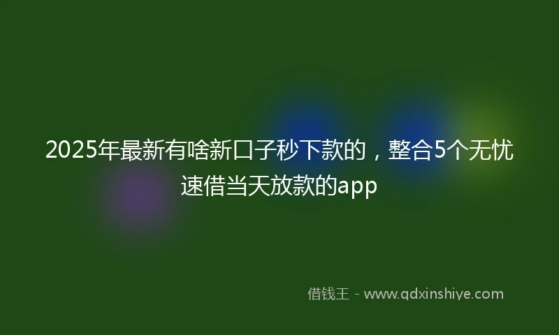 2025年最新有啥新口子秒下款的，整合5个无忧速借当天放款的app