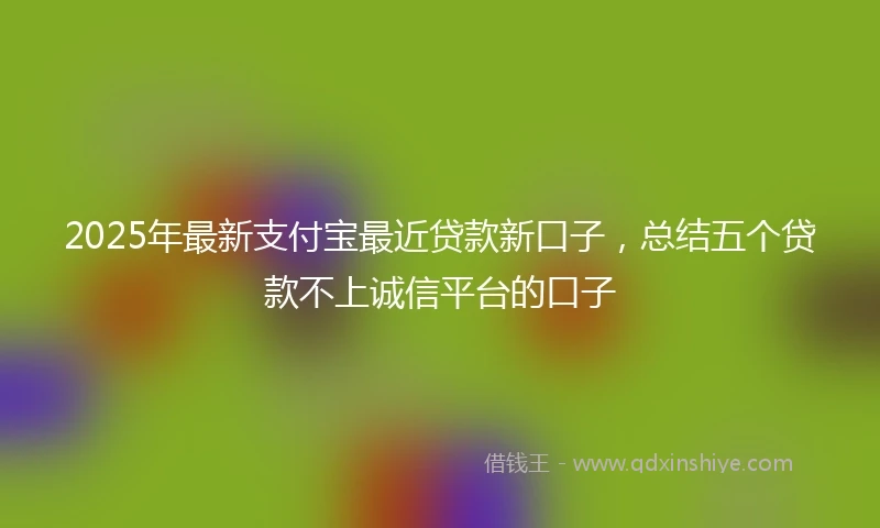 2025年最新支付宝最近贷款新口子，总结五个贷款不上诚信平台的口子