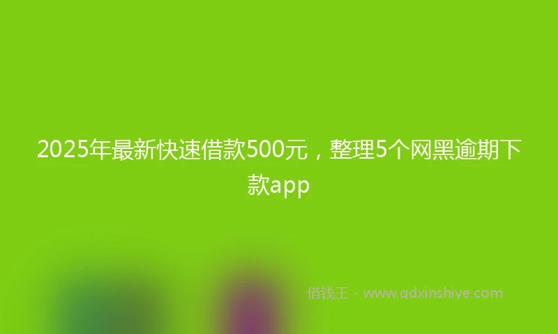 2025年最新快速借款500元，整理5个网黑逾期下款app