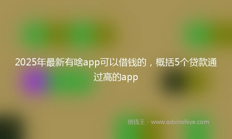 2025年最新有啥app可以借钱的，概括5个贷款通过高的app