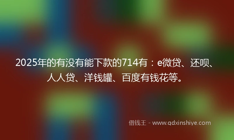 2025年的有没有能下款的714有：e微贷、还呗、人人贷、洋钱罐、百度有钱花等。