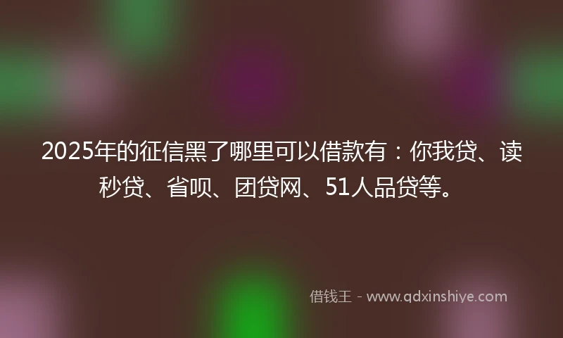 2025年的征信黑了哪里可以借款有：你我贷、读秒贷、省呗、团贷网、51人品贷等。