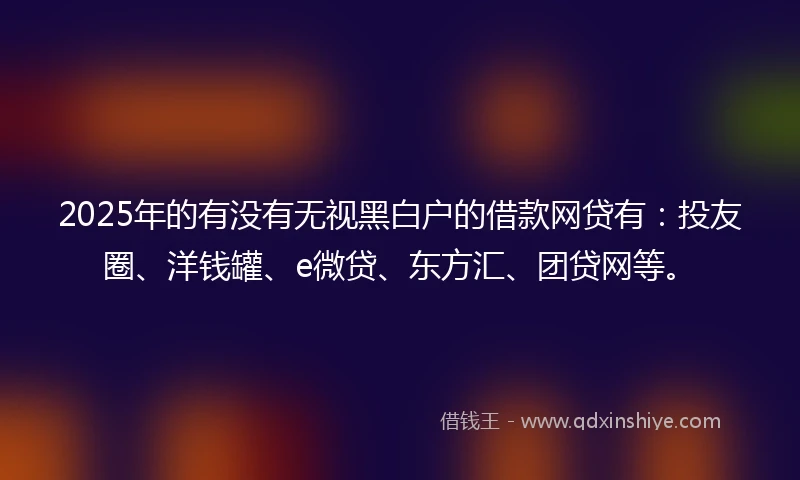 2025年的有没有无视黑白户的借款网贷有：投友圈、洋钱罐、e微贷、东方汇、团贷网等。