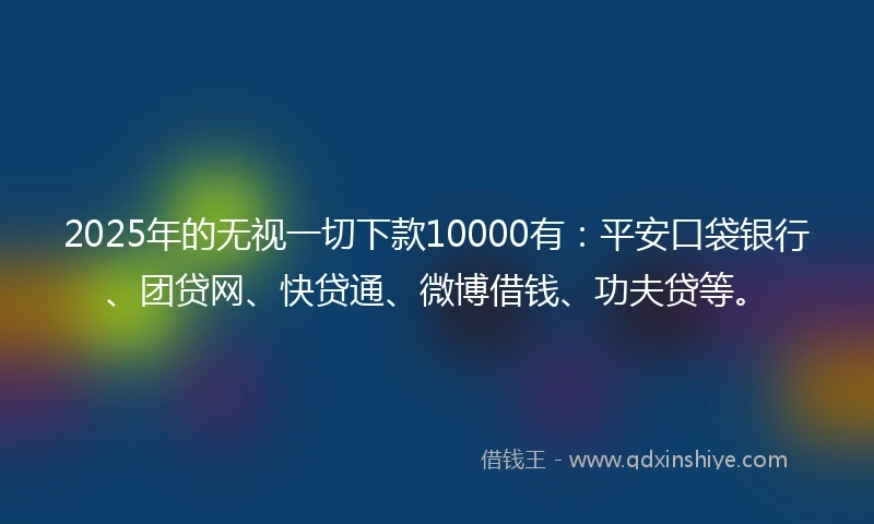 2025年的无视一切下款10000有：平安口袋银行、团贷网、快贷通、微博借钱、功夫贷等。