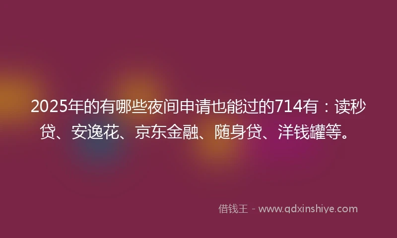 2025年的有哪些夜间申请也能过的714有：读秒贷、安逸花、京东金融、随身贷、洋钱罐等。
