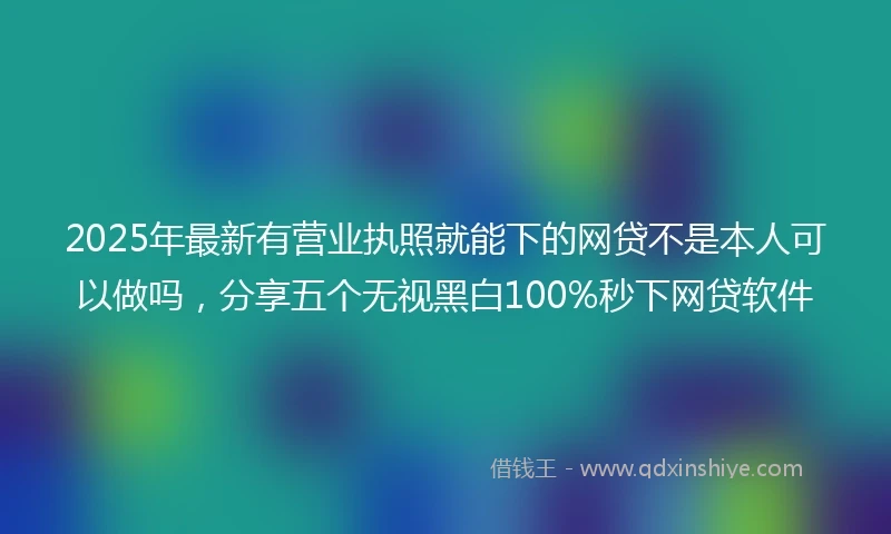 2025年最新有营业执照就能下的网贷不是本人可以做吗，分享五个无视黑白100%秒下网贷软件