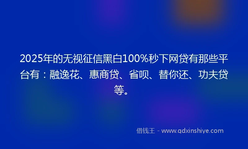 2025年的无视征信黑白100%秒下网贷有那些平台有：融逸花、惠商贷、省呗、替你还、功夫贷等。