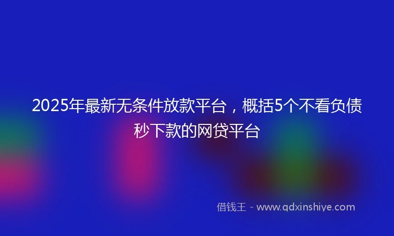 2025年最新无条件放款平台,概括5个不看负债秒下款的网贷平台